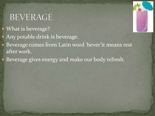 BEVERAGE What is beverage? Any potable drink is beverage. Beverage comes from Latin word ‘bever’it means rest after work. Beverage gives energy and make our body refresh. 