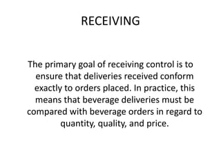 RECEIVING
The primary goal of receiving control is to
ensure that deliveries received conform
exactly to orders placed. In practice, this
means that beverage deliveries must be
compared with beverage orders in regard to
quantity, quality, and price.
 