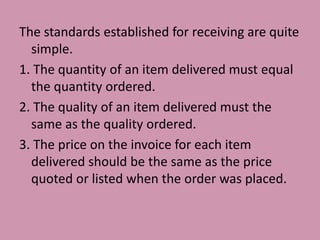 The standards established for receiving are quite
simple.
1. The quantity of an item delivered must equal
the quantity ordered.
2. The quality of an item delivered must the
same as the quality ordered.
3. The price on the invoice for each item
delivered should be the same as the price
quoted or listed when the order was placed.
 