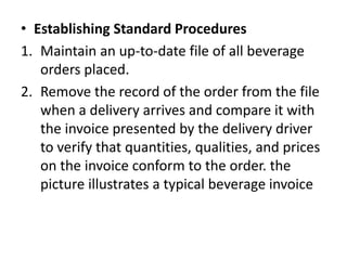 • Establishing Standard Procedures
1. Maintain an up-to-date file of all beverage
orders placed.
2. Remove the record of the order from the file
when a delivery arrives and compare it with
the invoice presented by the delivery driver
to verify that quantities, qualities, and prices
on the invoice conform to the order. the
picture illustrates a typical beverage invoice
 