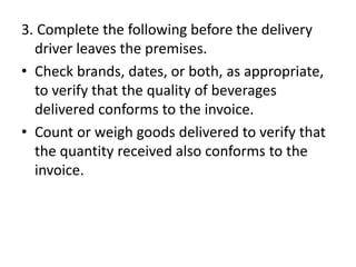 3. Complete the following before the delivery
driver leaves the premises.
• Check brands, dates, or both, as appropriate,
to verify that the quality of beverages
delivered conforms to the invoice.
• Count or weigh goods delivered to verify that
the quantity received also conforms to the
invoice.
 