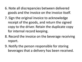 6. Note all discrepancies between delivered
goods and the invoice on the invoice itself.
7. Sign the original invoice to acknowledge
receipt of the goods, and return the signed
copy to the driver. Retain the duplicate copy
for internal record keeping.
8. Record the invoice on the beverage receiving
report.
9. Notify the person responsible for storing
beverages that a delivery has been received.
 