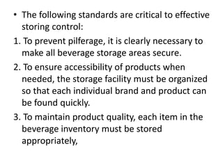 • The following standards are critical to effective
storing control:
1. To prevent pilferage, it is clearly necessary to
make all beverage storage areas secure.
2. To ensure accessibility of products when
needed, the storage facility must be organized
so that each individual brand and product can
be found quickly.
3. To maintain product quality, each item in the
beverage inventory must be stored
appropriately,
 