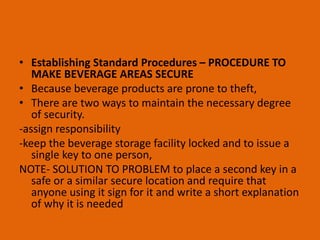 • Establishing Standard Procedures – PROCEDURE TO
MAKE BEVERAGE AREAS SECURE
• Because beverage products are prone to theft,
• There are two ways to maintain the necessary degree
of security.
-assign responsibility
-keep the beverage storage facility locked and to issue a
single key to one person,
NOTE- SOLUTION TO PROBLEM to place a second key in a
safe or a similar secure location and require that
anyone using it sign for it and write a short explanation
of why it is needed
 