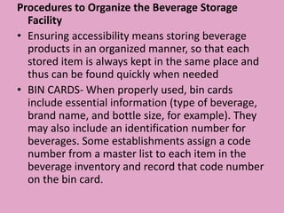 Procedures to Organize the Beverage Storage
Facility
• Ensuring accessibility means storing beverage
products in an organized manner, so that each
stored item is always kept in the same place and
thus can be found quickly when needed
• BIN CARDS- When properly used, bin cards
include essential information (type of beverage,
brand name, and bottle size, for example). They
may also include an identification number for
beverages. Some establishments assign a code
number from a master list to each item in the
beverage inventory and record that code number
on the bin card.
 