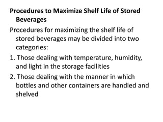 Procedures to Maximize Shelf Life of Stored
Beverages
Procedures for maximizing the shelf life of
stored beverages may be divided into two
categories:
1. Those dealing with temperature, humidity,
and light in the storage facilities
2. Those dealing with the manner in which
bottles and other containers are handled and
shelved
 