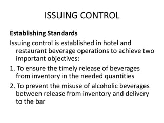 ISSUING CONTROL
Establishing Standards
Issuing control is established in hotel and
restaurant beverage operations to achieve two
important objectives:
1. To ensure the timely release of beverages
from inventory in the needed quantities
2. To prevent the misuse of alcoholic beverages
between release from inventory and delivery
to the bar
 