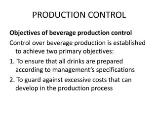PRODUCTION CONTROL
Objectives of beverage production control
Control over beverage production is established
to achieve two primary objectives:
1. To ensure that all drinks are prepared
according to management’s specifications
2. To guard against excessive costs that can
develop in the production process
 