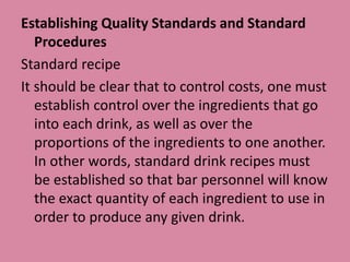 Establishing Quality Standards and Standard
Procedures
Standard recipe
It should be clear that to control costs, one must
establish control over the ingredients that go
into each drink, as well as over the
proportions of the ingredients to one another.
In other words, standard drink recipes must
be established so that bar personnel will know
the exact quantity of each ingredient to use in
order to produce any given drink.
 