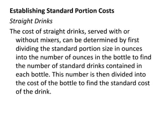 Establishing Standard Portion Costs
Straight Drinks
The cost of straight drinks, served with or
without mixers, can be determined by first
dividing the standard portion size in ounces
into the number of ounces in the bottle to find
the number of standard drinks contained in
each bottle. This number is then divided into
the cost of the bottle to find the standard cost
of the drink.
 