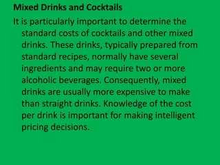Mixed Drinks and Cocktails
It is particularly important to determine the
standard costs of cocktails and other mixed
drinks. These drinks, typically prepared from
standard recipes, normally have several
ingredients and may require two or more
alcoholic beverages. Consequently, mixed
drinks are usually more expensive to make
than straight drinks. Knowledge of the cost
per drink is important for making intelligent
pricing decisions.
 