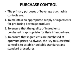 PURCHASE CONTROL
• The primary purposes of beverage purchasing
controls are:
1. To maintain an appropriate supply of ingredients
for producing beverage products
2. To ensure that the quality of ingredients
purchased is appropriate for their intended use.
3. To ensure that ingredients are purchased at
optimum prices As always, the key to successful
control is to establish suitable standards and
standard procedures.
 