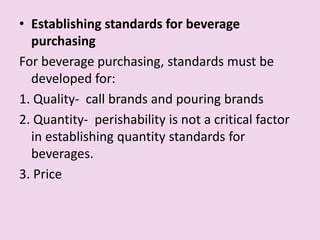• Establishing standards for beverage
purchasing
For beverage purchasing, standards must be
developed for:
1. Quality- call brands and pouring brands
2. Quantity- perishability is not a critical factor
in establishing quantity standards for
beverages.
3. Price
 