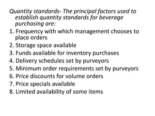 Quantity standards- The principal factors used to
establish quantity standards for beverage
purchasing are:
1. Frequency with which management chooses to
place orders
2. Storage space available
3. Funds available for inventory purchases
4. Delivery schedules set by purveyors
5. Minimum order requirements set by purveyors
6. Price discounts for volume orders
7. Price specials available
8. Limited availability of some items
 