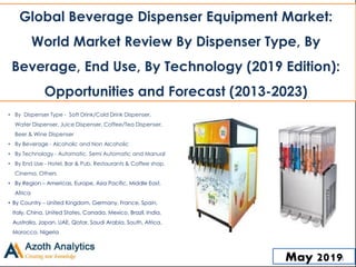 May 2019
• By Dispenser Type - Soft Drink/Cold Drink Dispenser,
Water Dispenser, Juice Dispenser, Coffee/Tea Dispenser,
Beer & Wine Dispenser
• By Beverage - Alcoholic and Non Alcoholic
• By Technology - Automatic, Semi Automatic and Manual
• By End Use - Hotel, Bar & Pub, Restaurants & Coffee shop,
Cinema, Others
• By Region – Americas, Europe, Asia Pacific, Middle East,
Africa
• By Country – United Kingdom, Germany, France, Spain,
Italy, China, United States, Canada, Mexico, Brazil, India,
Australia, Japan, UAE, Qatar, Saudi Arabia, South, Africa,
Morocco, Nigeria
Global Beverage Dispenser Equipment Market:
World Market Review By Dispenser Type, By
Beverage, End Use, By Technology (2019 Edition):
Opportunities and Forecast (2013-2023)
1
 