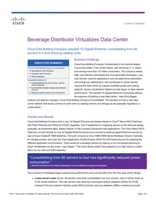 Customer Case Study




                        Beverage Distributor Virtualizes Data Center
                        Coca-Cola Bottling Company adopted 10 Gigabit Ethernet, consolidating from 80
                        servers to 4 and reducing cabling costs.

                                                                                      Business Challenge
                                  EXECUTIVE SUMMARY                                   Coca-Cola Bottling Company Consolidated is the second largest
                         Coca-Cola Bottling Company Consolidated                      Coca-Cola bottler in the United States, with territories in 11 states
                          ● Manufacturer and Distributor
                                                                                      and serving more than 18 million consumers. The company makes,
                           ● Charlotte, North Carolina
                           ● 5300 employees
                                                                                      sells, and delivers carbonated and noncarbonated beverages. Low-
                                                                                      cost servers, used for applications such as sales force automation
                         BUSINESS RESULTS
                          ● Consolidated 80 servers onto four, with 20                and workgroup collaboration, had contributed to server sprawl,
                            virtual machines                                          causing the data center to outgrow available power and cooling
                          ● Consolidated multiple storage area networks
                            into one                                                  capacity. Server virtualization helped but had begun to slow network
                          ● Reduced cabling costs by 30 to 60 percent                 performance. “We wanted 10 Gigabit Ethernet connectivity without
                                                                                      the expense of building a new data center,” says Rory Regan,
                        network and telecom manager, Coca-Cola Bottling Company Consolidated. “We decided to build a new data
                        center network that would continue to work with our existing servers and storage as we gradually migrated to a
                        unified fabric.”



                        Solution and Results
                                                                                                                                   ®
                        Coca-Cola Bottling Company built a new 10 Gigabit Ethernet pod design based on Cisco Nexus 5010 Switches
                        with Fiber Channel over Ethernet (FCoE) capability. The IT department is migrating servers to the new pod design
                        gradually, as equipment ages, leases mature, or the company introduces new applications. The Cisco Nexus 5010
                        Switches connect directly to new 10 Gigabit Ethernet servers and connect to existing Gigabit Ethernet servers by
                                                     ®
                        way of Cisco Catalyst 4900 Switches. The pod connects to Cisco MDS 9500 Series Multilayer Director Switches
                        for storage access, and uses the Cisco Application Control Engine (ACE) for load balancing and for isolating the
                        different application environments. “Cisco acted as a strategic partner by helping us do the tactical planning to
                        adopt virtualization on this scale,” says Regan. “The Cisco Nexus switch has prepared us to later adopt a unified
                        fabric for our LAN and SAN networks.”


                          “Consolidating from 80 servers to four has significantly reduced power
                          consumption.”
                          — Neel Dennie, Network and Telecom Specialist, Coca-Cola Bottling Company Consolidated



                        The company immediately began experiencing performance and cost benefits from the new data center design:

                              ●   Lower server costs: So far, 80 servers have been consolidated onto four servers, each of which hosts up
                                  to 20 virtual machines. The new servers only need two converged network adapters (CNAs) for FCoE
                                  instead of the two network interface cards (NICs) and two host bus adapters (HBAs) needed previously.


© 2011 Cisco and/or its affiliates. All rights reserved. This document is Cisco Public Information.                                                    Page 1 of 2
 