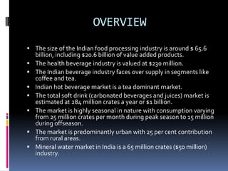 OVERVIEW
 The size of the Indian food processing industry is around $ 65.6
    billion, including $20.6 billion of value added products.
   The health beverage industry is valued at $230 million.
   The Indian beverage industry faces over supply in segments like
    coffee and tea.
   Indian hot beverage market is a tea dominant market.
   The total soft drink (carbonated beverages and juices) market is
    estimated at 284 million crates a year or $1 billion.
   The market is highly seasonal in nature with consumption varying
    from 25 million crates per month during peak season to 15 million
    during offseason.
   The market is predominantly urban with 25 per cent contribution
    from rural areas.
   Mineral water market in India is a 65 million crates ($50 million)
    industry.
 