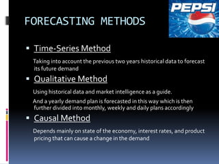 FORECASTING METHODS

 Time-Series Method
 Taking into account the previous two years historical data to forecast
 its future demand
 Qualitative Method
 Using historical data and market intelligence as a guide.
 And a yearly demand plan is forecasted in this way which is then
 further divided into monthly, weekly and daily plans accordingly
 Causal Method
 Depends mainly on state of the economy, interest rates, and product
 pricing that can cause a change in the demand
 
