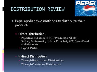 DISTRIBUTION REVIEW

 Pepsi applied two methods to distribute their
  products

   Direct Distribution:
     Pepsi Direct distribute their Product to Whole
      Sellers, Restaurants, Hotels, Pizza hut, KFC, Saver Food
      and Metro etc
     Export Parties

   Indirect Distribution
     Through Base market Distributions
     Through Outstation Distributors
 