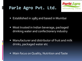 Parle Agro Pvt. Ltd.

 Established in 1985 and based in Mumbai


 Most trusted in Indian beverage, packaged
  drinking water and confectionery industry

 Manufacturer and distributor of fruit and milk
  drinks, packaged water etc

 Main focus on Quality, Nutrition and Taste
 