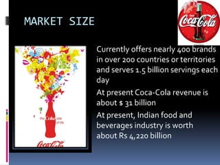MARKET SIZE

          Currently offers nearly 400 brands
           in over 200 countries or territories
           and serves 1.5 billion servings each
           day
          At present Coca-Cola revenue is
           about $ 31 billion
          At present, Indian food and
              beverages industry is worth
              about Rs 4,220 billion
 