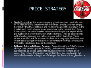 PRICE STRATEGY

 Trade Promotion : Coca cola company gives incentives to middle men
  or retailers in way a that they offer them free samples and free empty
  bottles, by this these retailers and middle man push their product in the
  market. And that’s why coca cola seen more in the market. And they
  have a good sale in the market because according to the expert which
  product seen more in the market that sells more. They do agreements
  with shop keepers and stores for exclusive sale in that store. These
  stores are called as KEY accounts in their local language. And coke also
  invest heavy budget on these stores and offers them free samples and
  free bottles and some time cash incentives
 Different Price In Different Seasons : Some times Coca Cola Company
  change their product prices according to the season. Summer is
  supposed to be a good season for beverage industry in India. So in
  winter they reduce their prices to maintain their sales and profit. But
  normally they reduce the prices of their pet bottles or 1 litter glass bottle
 