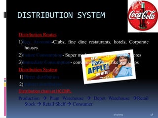 DISTRIBUTION SYSTEM

Distribution Routes
1)Key Accounts-Clubs, fine dine restaurants, hotels, Corporate
   houses
2)Future Consumption- Super markets and Departmental stores
3)Immediate Consumption- convenience stores like pan shops
Distribution System
1)Direct distribution
2)Indirect distribution
Distribution chain at HCCBPL
Production  Plant Warehouse  Depot Warehouse Retail
   Stock  Retail Shelf  Consumer

                                             2/21/2013           46
 