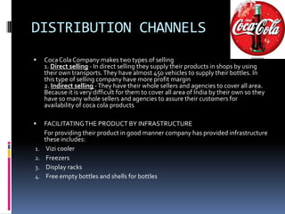 DISTRIBUTION CHANNELS
    Coca Cola Company makes two types of selling
     1. Direct selling - In direct selling they supply their products in shops by using
     their own transports. They have almost 450 vehicles to supply their bottles. In
     this type of selling company have more profit margin
     2. Indirect selling - They have their whole sellers and agencies to cover all area.
     Because it is very difficult for them to cover all area of India by their own so they
     have so many whole sellers and agencies to assure their customers for
     availability of coca cola products

    FACILITATING THE PRODUCT BY INFRASTRUCTURE
     For providing their product in good manner company has provided infrastructure
     these includes:
1.    Vizi cooler
2.    Freezers
3.    Display racks
4.    Free empty bottles and shells for bottles
 