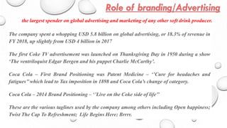 The company spent a whopping USD 5.8 billion on global advertising, or 18.3% of revenue in
FY 2018, up slightly from USD 4 billion in 2017
The first Coke TV advertisement was launched on Thanksgiving Day in 1950 during a show
‘The ventriloquist Edgar Bergen and his puppet Charlie McCarthy’.
Coca Cola – First Brand Positioning was Patent Medicine – ‘’Cure for headaches and
fatigues’’which lead to Tax imposition in 1898 and Coca Cola’s change of category.
Coca Cola – 2014 Brand Positioning – ‘’Live on the Coke side of life’’
These are the various taglines used by the company among others including Open happiness;
Twist The Cap To Refreshment; Life Begins Here; Brrrr.
the largest spender on global advertising and marketing of any other soft drink producer.
 