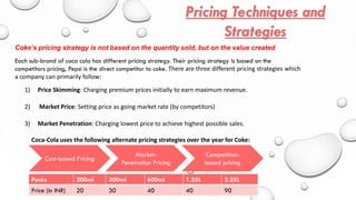 Each sub-brand of coca cola has different pricing strategy. Their pricing strategy is based on the
competitors pricing, Pepsi is the direct competitor to coke. There are three different pricing strategies which
a company can primarily follow:
Coke’s pricing strategy is not based on the quantity sold, but on the value created
1) Price Skimming: Charging premium prices initially to earn maximum revenue.
2) Market Price: Setting price as going market rate (by competitors)
3) Market Penetration: Charging lowest price to achieve highest possible sales.
Coca-Cola uses the following alternate pricing strategies over the year for Coke:
Cost-based Pricing
Market-
Penetration Pricing
Competition-
based pricing
Packs 200ml 300ml 600ml 1.25L 2.25L
Price (in INR) 20 30 40 40 90
 