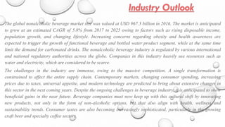 The global nonalcoholic beverage market size was valued at USD 967.3 billion in 2016. The market is anticipated
to grow at an estimated CAGR of 5.8% from 2017 to 2025 owing to factors such as rising disposable income,
population growth, and changing lifestyle. Increasing concerns regarding obesity and health awareness are
expected to trigger the growth of functional beverage and bottled water product segment, while at the same time
limit the demand for carbonated drinks. The nonalcoholic beverage industry is regulated by various international
and national regulatory authorities across the globe. Companies in this industry heavily use resources such as
water and electricity, which are considered to be scarce.
The challenges in the industry are immense, owing to the massive competition. A single transformation is
constrained to affect the entire supply chain. Contemporary markets, changing consumer spending, increasing
prices due to taxes, universal appetite, and modern technology are predicted to bring about extensive changes in
this sector in the next coming years. Despite the ongoing challenges in beverage industry, it is anticipated to show
beneficial gains in the near future. Beverage companies must now keep up with this cultural shift by innovating
new products, not only in the form of non-alcoholic options, but that also align with health, wellness and
sustainability trends. Consumer tastes are also becoming increasingly sophisticated, particularly in the growing
craft beer and specialty coffee sectors.
 