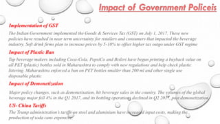 Implementation of GST
The Indian Government implemented the Goods & Services Tax (GST) on July 1, 2017. These new
policies have resulted in near term uncertainty for retailers and consumers that impacted the beverage
industry. Soft drink firms plan to increase prices by 5-10% to offset higher tax outgo under GST regime
Top beverage makers including Coca-Cola, PepsiCo and Bisleri have begun printing a buyback value on
all PET (plastic) bottles sold in Maharashtra to comply with new regulations and help check plastic
littering. Maharashtra enforced a ban on PET bottles smaller than 200 ml and other single use
disposable plastic
Impact of Plastic Ban
Impact of Demonetization
Major policy changes, such as demonetisation, hit beverage sales in the country. The volumes of the global
beverage major fell 4% in the Q1 2017, and its bottling operations declined in Q2 2017, post demonetization
US- China Tariffs
The Trump administration’s tariffs on steel and aluminium have increased input costs, making the
production of soda cans expensive.
 
