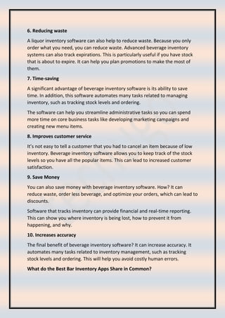 6. Reducing waste
A liquor inventory software can also help to reduce waste. Because you only
order what you need, you can reduce waste. Advanced beverage inventory
systems can also track expirations. This is particularly useful if you have stock
that is about to expire. It can help you plan promotions to make the most of
them.
7. Time-saving
A significant advantage of beverage inventory software is its ability to save
time. In addition, this software automates many tasks related to managing
inventory, such as tracking stock levels and ordering.
The software can help you streamline administrative tasks so you can spend
more time on core business tasks like developing marketing campaigns and
creating new menu items.
8. Improves customer service
It’s not easy to tell a customer that you had to cancel an item because of low
inventory. Beverage inventory software allows you to keep track of the stock
levels so you have all the popular items. This can lead to increased customer
satisfaction.
9. Save Money
You can also save money with beverage inventory software. How? It can
reduce waste, order less beverage, and optimize your orders, which can lead to
discounts.
Software that tracks inventory can provide financial and real-time reporting.
This can show you where inventory is being lost, how to prevent it from
happening, and why.
10. Increases accuracy
The final benefit of beverage inventory software? It can increase accuracy. It
automates many tasks related to inventory management, such as tracking
stock levels and ordering. This will help you avoid costly human errors.
What do the Best Bar Inventory Apps Share in Common?
 