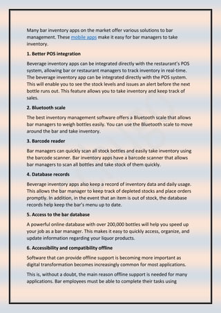 Many bar inventory apps on the market offer various solutions to bar
management. These mobile apps make it easy for bar managers to take
inventory.
1. Better POS integration
Beverage inventory apps can be integrated directly with the restaurant’s POS
system, allowing bar or restaurant managers to track inventory in real-time.
The beverage inventory app can be integrated directly with the POS system.
This will enable you to see the stock levels and issues an alert before the next
bottle runs out. This feature allows you to take inventory and keep track of
sales.
2. Bluetooth scale
The best inventory management software offers a Bluetooth scale that allows
bar managers to weigh bottles easily. You can use the Bluetooth scale to move
around the bar and take inventory.
3. Barcode reader
Bar managers can quickly scan all stock bottles and easily take inventory using
the barcode scanner. Bar inventory apps have a barcode scanner that allows
bar managers to scan all bottles and take stock of them quickly.
4. Database records
Beverage inventory apps also keep a record of inventory data and daily usage.
This allows the bar manager to keep track of depleted stocks and place orders
promptly. In addition, in the event that an item is out of stock, the database
records help keep the bar’s menu up to date.
5. Access to the bar database
A powerful online database with over 200,000 bottles will help you speed up
your job as a bar manager. This makes it easy to quickly access, organize, and
update information regarding your liquor products.
6. Accessibility and compatibility offline
Software that can provide offline support is becoming more important as
digital transformation becomes increasingly common for most applications.
This is, without a doubt, the main reason offline support is needed for many
applications. Bar employees must be able to complete their tasks using
 