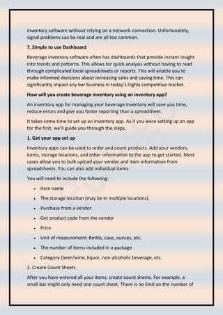 inventory software without relying on a network connection. Unfortunately,
signal problems can be real and are all too common.
7. Simple to use Dashboard
Beverage inventory software often has dashboards that provide instant insight
into trends and patterns. This allows for quick analysis without having to read
through complicated Excel spreadsheets or reports. This will enable you to
make informed decisions about increasing sales and saving time. This can
significantly impact any bar business in today’s highly competitive market.
How will you create beverage inventory using an inventory app?
An inventory app for managing your beverage inventory will save you time,
reduce errors and give you faster reporting than a spreadsheet.
It takes some time to set up an inventory app. As if you were setting up an app
for the first, we’ll guide you through the steps.
1. Get your app set up
Inventory apps can be used to order and count products. Add your vendors,
items, storage locations, and other information to the app to get started. Most
cases allow you to bulk upload your vendor and item information from
spreadsheets. You can also add individual items.
You will need to include the following:
• Item name
• The storage location (may be in multiple locations).
• Purchase from a vendor
• Get product code from the vendor
• Price
• Unit of measurement: Bottle, case, ounces, etc.
• The number of items included in a package
• Category (beer/wine, liquor, non-alcoholic beverage, etc.
2. Create Count Sheets
After you have entered all your items, create count sheets. For example, a
small bar might only need one count sheet. There is no limit on the number of
 