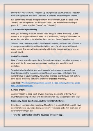 sheets that you can have. To speed up your physical count, create a sheet for
each storage space and enter the items in order to appear on your shelves.
It is common to include multiple units of measurement, such as “case” and
“bottle,” for each product on the count sheet. This will eliminate having to
guess if “1” refers to either “1 case” (or “1 bottle”).
3. Count Beverage Inventory
Now you are ready to count bottles. First, navigate to the Inventory Counts
screen in your app dashboard. Next, click “Add count,” and you’ll be asked to
enter the date. Also, note whether the count is at the day’s end or start.
You can store the same product in different locations, such as cases of liquor in
a storage area and individual bottles behind bars. Each location will have its
count sheet. The app will automatically add similar items together to give an
overall count.
4. Analyze reports
Now it’s time to analyze your data. The main reason you count bar inventory is
data analysis. An inventory app can save you time and avoid the most
mistakes.
To get detailed analytics, you must navigate to the reports menu of your
inventory app in the management dashboard. Many apps will display the
current value of your inventory, how it has changed over time, as well as how
your actual inventory compares with your expected inventory.
Also Read : Warehouse Management System in Food Industry: Here’s a Guide
for a Smooth Operation!
5. Place orders
Another reason to keep track of your inventory is accurate ordering. Your
inventory counting schedule will determine when you can complete this step.
Frequently Asked Questions About Bar Inventory Software
It isn’t easy to make a bar inventory. Therefore, it is possible that you still have
questions before you begin taking inventory. These are just a few examples of
questions you might ask:
– How Do I Get Started with the Beverage Inventory app?
 