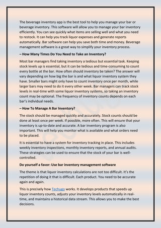 The beverage inventory app is the best tool to help you manage your bar or
beverage inventory. This software will allow you to manage your bar inventory
efficiently. You can see quickly what items are selling well and what you need
to restock. It can help you track liquor expenses and generate reports
automatically. Bar software can help you save both time and money. Beverage
management software is a great way to simplify your inventory process.
– How Many Times Do You Need to Take an Inventory?
Most bar managers find taking inventory a tedious but essential task. Keeping
stock levels up is essential, but it can be tedious and time-consuming to count
every bottle at the bar. How often should inventory be taken? The answer will
vary depending on how big the bar is and what liquor inventory system they
have. Smaller bars might only have to count inventory once per month, while
larger bars may need to do it every other week. Bar managers can track stock
levels in real-time with some liquor inventory systems, so taking an inventory
count may be optional. The frequency of inventory counts depends on each
bar’s individual needs.
– How To Manage A Bar Inventory?
The stock should be managed quickly and accurately. Stock counts should be
done at least once per week. If possible, more often. This will ensure that your
inventory is up-to-date and accurate. A bar inventory program is also
important. This will help you monitor what is available and what orders need
to be placed.
It is essential to have a system for inventory tracking in place. This includes
weekly inventory inspections, monthly inventory reports, and annual audits.
These strategies can be used to ensure that the stock of your bar is well-
controlled.
Do yourself a favor: Use bar inventory management software
The theme is that liquor inventory calculations are not too difficult. It’s the
repetition of doing it that is difficult. Each product. You need to be accurate
again and again.
This is precisely how Techugo works. It develops products that speeds up
liquor inventory counts, adjusts your inventory levels automatically in real-
time, and maintains a historical data stream. This allows you to make the best
decisions.
 