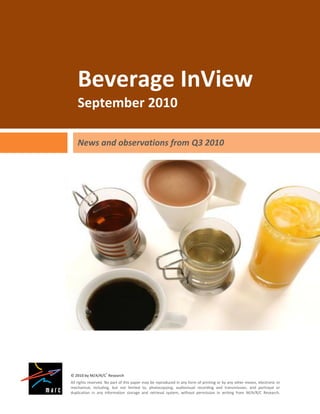 Beverage InView
    September 2010

    News and observations from Q3 2010




© 2010 by M/A/R/C® Research
All rights reserved. No part of this paper may be reproduced in any form of printing or by any other means, electronic or
mechanical, including, but not limited to, photocopying, audiovisual recording and transmission, and portrayal or
duplication in any information storage and retrieval system, without permission in writing from M/A/R/C Research.
 