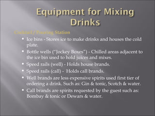 Cocktail / Pouring Station
    Ice bins - Stores ice to make drinks and houses the cold
     plate.
    Bottle wells (“Jockey Boxes”) - Chilled areas adjacent to
     the ice bin used to hold juices and mixes.
    Speed rails (well) - Holds house brands.
    Speed rails (call) - Holds call brands.
    Well brands are less expensive spirits used first tier of
     ordering a drink. Such as: Gin & tonic, Scotch & water.
    Call brands are spirits requested by the guest such as:
     Bombay & tonic or Dewars & water.
 