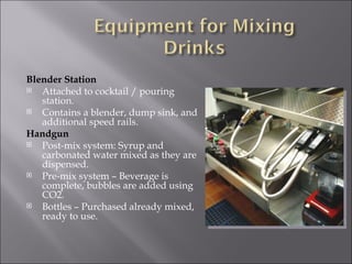 Blender Station
  Attached to cocktail / pouring
   station.
  Contains a blender, dump sink, and
   additional speed rails.
Handgun
  Post-mix system: Syrup and
   carbonated water mixed as they are
   dispensed.
  Pre-mix system – Beverage is
   complete, bubbles are added using
   CO2.
  Bottles – Purchased already mixed,
   ready to use.
 