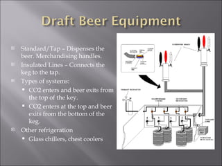    Standard/Tap – Dispenses the
    beer. Merchandising handles.
   Insulated Lines – Connects the
    keg to the tap.
   Types of systems:
     CO2 enters and beer exits from
       the top of the key.
     CO2 enters at the top and beer
       exits from the bottom of the
       keg.
   Other refrigeration
     Glass chillers, chest coolers
 