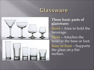 Three basic parts of
glassware:
Bowl – Area to hold the
beverage.
Stem – Attaches the
bowl to the base or foot.
Base or Foot – Supports
the glass on a flat
surface.
 