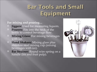 For mixing and pouring…
 Jiggers: Used for measuring liquors.
 Pourers: Fits into the neck of the
   bottle to control beverage flow.
 Mixing Glass: For mixing beverages
   with ice.
 Hand Shakers: Mixing glass plus
   stainless steel mixing cup (mixing
   beverages with ice).
 Bar Strainer: Round wire spring on a
   handle (ice and fruit pulp).
 