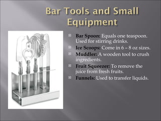    Bar Spoon: Equals one teaspoon.
    Used for stirring drinks.
   Ice Scoops: Come in 6 – 8 oz sizes.
   Muddler: A wooden tool to crush
    ingredients.
   Fruit Squeezer: To remove the
    juice from fresh fruits.
   Funnels: Used to transfer liquids.
 