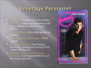   Bartender: To mix and serve drinks.
   Bar Back: Assists the bartender with
    prep, sanitation, and serving of
    drinks.
   Cocktail Server: Beverage service to
    guests.
   Wine Steward (Sommelier): Wine
    expert.
   Beverage Steward: Purchasing,
    receiving, storing and issuing of all
    wines and liquors.
   Beverage Director or Beverage
    Manager: Full responsibility for all
    beverage activities.
 