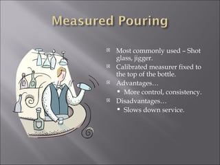    Most commonly used – Shot
    glass, jigger.
   Calibrated measurer fixed to
    the top of the bottle.
   Advantages…
     More control, consistency.
   Disadvantages…
     Slows down service.
 