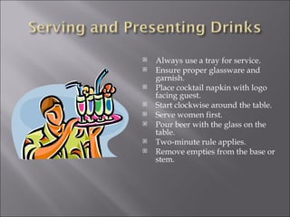    Always use a tray for service.
   Ensure proper glassware and
    garnish.
   Place cocktail napkin with logo
    facing guest.
   Start clockwise around the table.
   Serve women first.
   Pour beer with the glass on the
    table.
   Two-minute rule applies.
   Remove empties from the base or
    stem.
 