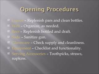    Liquor – Replenish pars and clean bottles.
   Well – Organize, as needed.
   Beer – Replenish bottled and draft.
   Soda – Sanitize gun.
   Glassware – Check supply and cleanliness.
   Equipment – Checklist and functionality.
   Serving Accessories – Toothpicks, straws,
    napkins.
 