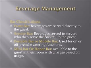 Bar Classifications
 Front Bar: Beverages are served directly to
  the guest.
 Service Bar: Beverages served to servers
  who then serve the cocktail to the guest.
 Portable Bar or Mobile Bar: Used for on or
  off-premise catering functions.
 Mini Bar Or Honor Bar: available to the
  guest in their room with charges based on
  usage.
 