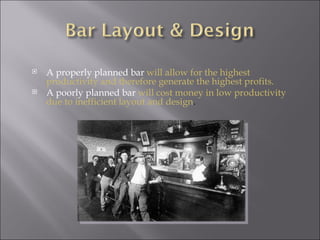    A properly planned bar will allow for the highest
    productivity and therefore generate the highest profits.
   A poorly planned bar will cost money in low productivity
    due to inefficient layout and design.
 